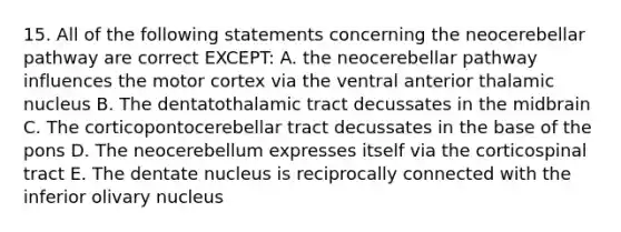 15. All of the following statements concerning the neocerebellar pathway are correct EXCEPT: A. the neocerebellar pathway influences the motor cortex via the ventral anterior thalamic nucleus B. The dentatothalamic tract decussates in the midbrain C. The corticopontocerebellar tract decussates in the base of the pons D. The neocerebellum expresses itself via the corticospinal tract E. The dentate nucleus is reciprocally connected with the inferior olivary nucleus