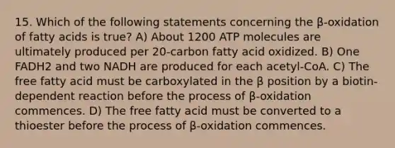 15. Which of the following statements concerning the β-oxidation of fatty acids is true? A) About 1200 ATP molecules are ultimately produced per 20-carbon fatty acid oxidized. B) One FADH2 and two NADH are produced for each acetyl-CoA. C) The free fatty acid must be carboxylated in the β position by a biotin-dependent reaction before the process of β-oxidation commences. D) The free fatty acid must be converted to a thioester before the process of β-oxidation commences.