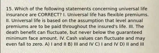 15. Which of the following statements concerning universal life insurance are CORRECT? I. Universal life has flexible premiums. II. Universal life is based on the assumption that level annual premiums are to be paid throughout the insured's life. III. The death benefit can fluctuate, but never below the guaranteed minimum face amount. IV. Cash values can fluctuate and may even fall to zero. A) I and II B) III and IV C) I and IV D) II and III