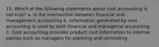 15. Which of the following statements about cost accounting is not true? a. Is the intersection between financial and management accounting b. Information generated by cost accounting is used by both financial and managerial accounting. C. Cost accounting provides product cost information to internal parties such as managers for planning and controlling