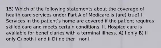 15) Which of the following statements about the coverage of health care services under Part A of Medicare is (are) true? I. Services in the patientʹs home are covered if the patient requires skilled care and meets certain conditions. II. Hospice care is available for beneficiaries with a terminal illness. A) I only B) II only C) both I and II D) neither I nor II