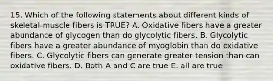 15. Which of the following statements about different kinds of skeletal-muscle fibers is TRUE? A. Oxidative fibers have a greater abundance of glycogen than do glycolytic fibers. B. Glycolytic fibers have a greater abundance of myoglobin than do oxidative fibers. C. Glycolytic fibers can generate greater tension than can oxidative fibers. D. Both A and C are true E. all are true