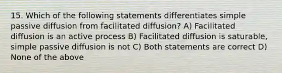 15. Which of the following statements differentiates simple passive diffusion from facilitated diffusion? A) Facilitated diffusion is an active process B) Facilitated diffusion is saturable, simple passive diffusion is not C) Both statements are correct D) None of the above