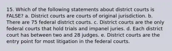 15. Which of the following statements about district courts is FALSE? a. District courts are courts of original jurisdiction. b. There are 75 federal district courts. c. District courts are the only federal courts that hold trials and impanel juries. d. Each district court has between two and 28 judges. e. District courts are the entry point for most litigation in the federal courts.