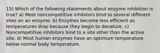 15) Which of the following statements about enzyme inhibition is true? a) Most noncompetitive inhibitors bind to several different sites on an enzyme. b) Enzymes become less efficient as temperatures drop because they begin to denature. c) Noncompetitive inhibitors bind to a site other than the active site. d) Most human enzymes have an optimum temperature below normal body temperature.