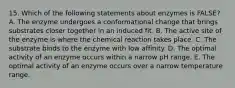 15. Which of the following statements about enzymes is FALSE? A. The enzyme undergoes a conformational change that brings substrates closer together in an induced fit. B. The active site of the enzyme is where the chemical reaction takes place. C. The substrate binds to the enzyme with low affinity. D. The optimal activity of an enzyme occurs within a narrow pH range. E. The optimal activity of an enzyme occurs over a narrow temperature range.