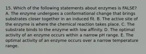 15. Which of the following statements about enzymes is FALSE? A. The enzyme undergoes a conformational change that brings substrates closer together in an induced fit. B. The active site of the enzyme is where the chemical reaction takes place. C. The substrate binds to the enzyme with low affinity. D. The optimal activity of an enzyme occurs within a narrow pH range. E. The optimal activity of an enzyme occurs over a narrow temperature range.