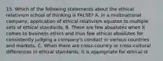 15. Which of the following statements about the ethical relativism school of thinking is FALSE? A. In a multinational company, application of ethical relativism equates to multiple sets of ethical standards. B. There are few absolutes when it comes to business ethics and thus few ethical absolutes for consistently judging a company's conduct in various countries and markets. C. When there are cross-country or cross-cultural differences in ethical standards, it is appropriate for ethical st