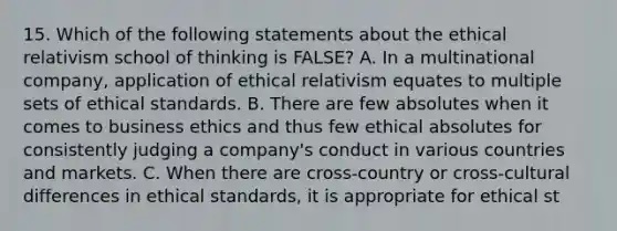 15. Which of the following statements about the ethical relativism school of thinking is FALSE? A. In a multinational company, application of ethical relativism equates to multiple sets of ethical standards. B. There are few absolutes when it comes to business ethics and thus few ethical absolutes for consistently judging a company's conduct in various countries and markets. C. When there are cross-country or cross-cultural differences in ethical standards, it is appropriate for ethical st