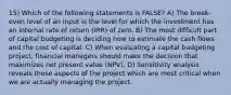 15) Which of the following statements is FALSE? A) The break-even level of an input is the level for which the investment has an internal rate of return (IRR) of zero. B) The most difficult part of capital budgeting is deciding how to estimate the cash flows and the cost of capital. C) When evaluating a capital budgeting project, financial managers should make the decision that maximizes net present value (NPV). D) Sensitivity analysis reveals those aspects of the project which are most critical when we are actually managing the project.