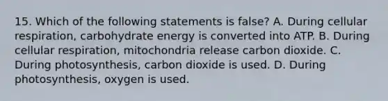 15. Which of the following statements is false? A. During cellular respiration, carbohydrate energy is converted into ATP. B. During cellular respiration, mitochondria release carbon dioxide. C. During photosynthesis, carbon dioxide is used. D. During photosynthesis, oxygen is used.