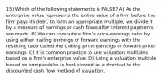 15) Which of the following statements is FALSE? A) As the enterprise value represents the entire value of a firm before the firm pays its debt, to form an appropriate multiple, we divide it by a measure of earnings or cash flows after interest payments are made. B) We can compute a firmʹs price-earnings ratio by using either trailing earnings or forward earnings with the resulting ratio called the trailing price-earnings or forward price-earnings. C) It is common practice to use valuation multiples based on a firmʹs enterprise value. D) Using a valuation multiple based on comparables is best viewed as a shortcut to the discounted cash flow method of valuation.