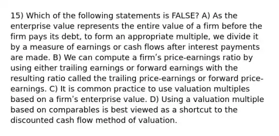 15) Which of the following statements is FALSE? A) As the enterprise value represents the entire value of a firm before the firm pays its debt, to form an appropriate multiple, we divide it by a measure of earnings or cash flows after interest payments are made. B) We can compute a firmʹs price-earnings ratio by using either trailing earnings or forward earnings with the resulting ratio called the trailing price-earnings or forward price-earnings. C) It is common practice to use valuation multiples based on a firmʹs enterprise value. D) Using a valuation multiple based on comparables is best viewed as a shortcut to the discounted cash flow method of valuation.