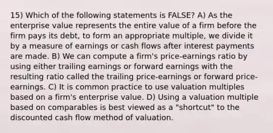 15) Which of the following statements is FALSE? A) As the enterprise value represents the entire value of a firm before the firm pays its debt, to form an appropriate multiple, we divide it by a measure of earnings or cash flows after interest payments are made. B) We can compute a firm's price-earnings ratio by using either trailing earnings or forward earnings with the resulting ratio called the trailing price-earnings or forward price-earnings. C) It is common practice to use valuation multiples based on a firm's enterprise value. D) Using a valuation multiple based on comparables is best viewed as a "shortcut" to the discounted cash flow method of valuation.