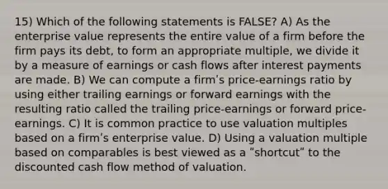 15) Which of the following statements is FALSE? A) As the enterprise value represents the entire value of a firm before the firm pays its debt, to form an appropriate multiple, we divide it by a measure of earnings or cash flows after interest payments are made. B) We can compute a firmʹs price-earnings ratio by using either trailing earnings or forward earnings with the resulting ratio called the trailing price-earnings or forward price-earnings. C) It is common practice to use valuation multiples based on a firmʹs enterprise value. D) Using a valuation multiple based on comparables is best viewed as a ʺshortcutʺ to the discounted cash flow method of valuation.