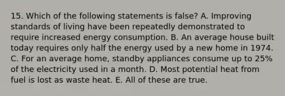 15. Which of the following statements is false? A. Improving standards of living have been repeatedly demonstrated to require increased energy consumption. B. An average house built today requires only half the energy used by a new home in 1974. C. For an average home, standby appliances consume up to 25% of the electricity used in a month. D. Most potential heat from fuel is lost as waste heat. E. All of these are true.