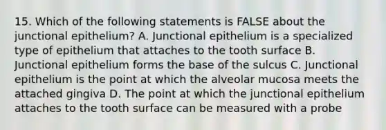 15. Which of the following statements is FALSE about the junctional epithelium? A. Junctional epithelium is a specialized type of epithelium that attaches to the tooth surface B. Junctional epithelium forms the base of the sulcus C. Junctional epithelium is the point at which the alveolar mucosa meets the attached gingiva D. The point at which the junctional epithelium attaches to the tooth surface can be measured with a probe