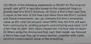 15) Which of the following statements is FALSE? A) The long-run growth rate gFCF is typically based on the expected long-run growth rate of a firmʹs revenues. B) Since a firmʹs free cash flow is equal to the sum of the free cash flows from the firmʹs current and future investments, we can interpret the firmʹs enterprise value as the total net present value (NPV) that the firm will earn from continuing its existing projects and initiating new ones. C) If a firm has no debt, then rwacc equals the risk-free rate of return. D) When using the discounted free cash flow model, we forecast a firmʹs free cash flow up to some horizon, together with some terminal (continuation) value of the enterprise.