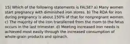 15) Which of the following statements is FALSE? a) Many women start pregnancy with diminished iron stores. b) The RDA for iron during pregnancy is about 150% of that for nonpregnant women. c) The majority of the iron transferred from the mom to the fetus occurs in the last trimester. d) Meeting increased iron needs is achieved most easily through the increased consumption of whole-grain products and spinach.