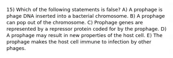 15) Which of the following statements is false? A) A prophage is phage DNA inserted into a bacterial chromosome. B) A prophage can pop out of the chromosome. C) Prophage genes are represented by a repressor protein coded for by the prophage. D) A prophage may result in new properties of the host cell. E) The prophage makes the host cell immune to infection by other phages.