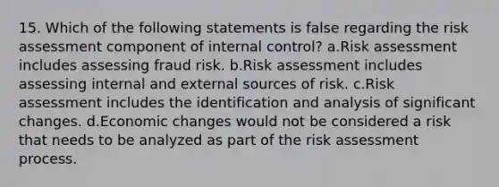 15. Which of the following statements is false regarding the risk assessment component of internal control? a.Risk assessment includes assessing fraud risk. b.Risk assessment includes assessing internal and external sources of risk. c.Risk assessment includes the identification and analysis of significant changes. d.Economic changes would not be considered a risk that needs to be analyzed as part of the risk assessment process.