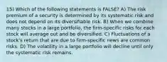 15) Which of the following statements is FALSE? A) The risk premium of a security is determined by its systematic risk and does not depend on its diversifiable risk. B) When we combine many stocks in a large portfolio, the firm-specific risks for each stock will average out and be diversified. C) Fluctuations of a stock's return that are due to firm-specific news are common risks. D) The volatility in a large portfolio will decline until only the systematic risk remains.