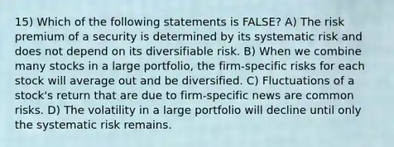 15) Which of the following statements is FALSE? A) The risk premium of a security is determined by its systematic risk and does not depend on its diversifiable risk. B) When we combine many stocks in a large portfolio, the firm-specific risks for each stock will average out and be diversified. C) Fluctuations of a stock's return that are due to firm-specific news are common risks. D) The volatility in a large portfolio will decline until only the systematic risk remains.