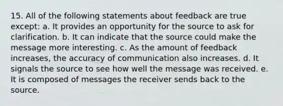 15. All of the following statements about feedback are true except: a. It provides an opportunity for the source to ask for clarification. b. It can indicate that the source could make the message more interesting. c. As the amount of feedback increases, the accuracy of communication also increases. d. It signals the source to see how well the message was received. e. It is composed of messages the receiver sends back to the source.