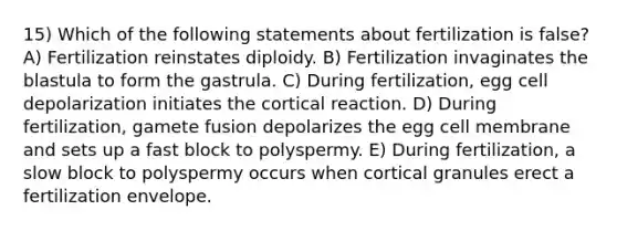 15) Which of the following statements about fertilization is false? A) Fertilization reinstates diploidy. B) Fertilization invaginates the blastula to form the gastrula. C) During fertilization, egg cell depolarization initiates the cortical reaction. D) During fertilization, gamete fusion depolarizes the egg cell membrane and sets up a fast block to polyspermy. E) During fertilization, a slow block to polyspermy occurs when cortical granules erect a fertilization envelope.