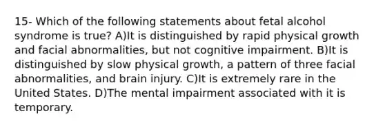 15- Which of the following statements about fetal alcohol syndrome is true? A)​It is distinguished by rapid physical growth and facial abnormalities, but not cognitive impairment. B)​It is distinguished by slow physical growth, a pattern of three facial abnormalities, and brain injury. C)​It is extremely rare in the United States. D)​The mental impairment associated with it is temporary.