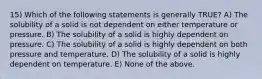 15) Which of the following statements is generally TRUE? A) The solubility of a solid is not dependent on either temperature or pressure. B) The solubility of a solid is highly dependent on pressure. C) The solubility of a solid is highly dependent on both pressure and temperature. D) The solubility of a solid is highly dependent on temperature. E) None of the above.