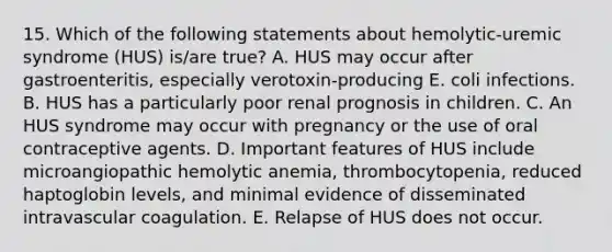 15. Which of the following statements about hemolytic-uremic syndrome (HUS) is/are true? A. HUS may occur after gastroenteritis, especially verotoxin-producing E. coli infections. B. HUS has a particularly poor renal prognosis in children. C. An HUS syndrome may occur with pregnancy or the use of oral contraceptive agents. D. Important features of HUS include microangiopathic hemolytic anemia, thrombocytopenia, reduced haptoglobin levels, and minimal evidence of disseminated intravascular coagulation. E. Relapse of HUS does not occur.