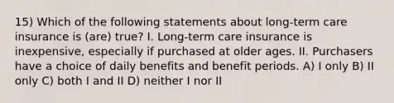 15) Which of the following statements about long-term care insurance is (are) true? I. Long-term care insurance is inexpensive, especially if purchased at older ages. II. Purchasers have a choice of daily benefits and benefit periods. A) I only B) II only C) both I and II D) neither I nor II