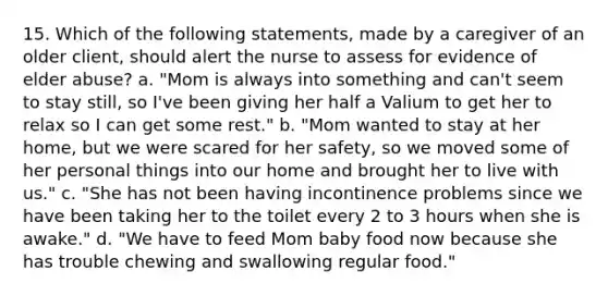 15. Which of the following statements, made by a caregiver of an older client, should alert the nurse to assess for evidence of elder abuse? a. "Mom is always into something and can't seem to stay still, so I've been giving her half a Valium to get her to relax so I can get some rest." b. "Mom wanted to stay at her home, but we were scared for her safety, so we moved some of her personal things into our home and brought her to live with us." c. "She has not been having incontinence problems since we have been taking her to the toilet every 2 to 3 hours when she is awake." d. "We have to feed Mom baby food now because she has trouble chewing and swallowing regular food."