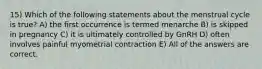 15) Which of the following statements about the menstrual cycle is true? A) the first occurrence is termed menarche B) is skipped in pregnancy C) it is ultimately controlled by GnRH D) often involves painful myometrial contraction E) All of the answers are correct.