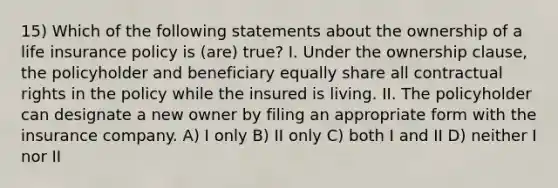 15) Which of the following statements about the ownership of a <a href='https://www.questionai.com/knowledge/kwvuu0uLdT-life-insurance' class='anchor-knowledge'>life insurance</a> policy is (are) true? I. Under the ownership clause, the policyholder and beneficiary equally share all contractual rights in the policy while the insured is living. II. The policyholder can designate a new owner by filing an appropriate form with the insurance company. A) I only B) II only C) both I and II D) neither I nor II