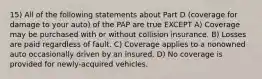 15) All of the following statements about Part D (coverage for damage to your auto) of the PAP are true EXCEPT A) Coverage may be purchased with or without collision insurance. B) Losses are paid regardless of fault. C) Coverage applies to a nonowned auto occasionally driven by an insured. D) No coverage is provided for newly-acquired vehicles.