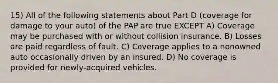 15) All of the following statements about Part D (coverage for damage to your auto) of the PAP are true EXCEPT A) Coverage may be purchased with or without collision insurance. B) Losses are paid regardless of fault. C) Coverage applies to a nonowned auto occasionally driven by an insured. D) No coverage is provided for newly-acquired vehicles.