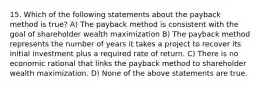 15. Which of the following statements about the payback method is true? A) The payback method is consistent with the goal of shareholder wealth maximization B) The payback method represents the number of years it takes a project to recover its initial investment plus a required rate of return. C) There is no economic rational that links the payback method to shareholder wealth maximization. D) None of the above statements are true.