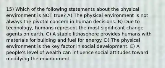 15) Which of the following statements about the physical environment is NOT true? A) The physical environment is not always the pivotal concern in human decisions. B) Due to technology, humans represent the most significant change agents on earth. C) A stable lithosphere provides humans with materials for building and fuel for energy. D) The physical environment is the key factor in social development. E) A people's level of wealth can influence social attitudes toward modifying the environment.