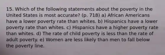 15. Which of the following statements about the poverty in the United States is most accurate? (p. 718) a) African Americans have a lower poverty rate than whites. b) Hispanics have a lower poverty rate than whites. c) Hispanics have a higher poverty rate than whites. d) The rate of child poverty is less than the rate of adult poverty. e) Women are less likely than men to fall below the poverty line.