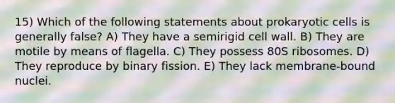 15) Which of the following statements about prokaryotic cells is generally false? A) They have a semirigid cell wall. B) They are motile by means of flagella. C) They possess 80S ribosomes. D) They reproduce by binary fission. E) They lack membrane-bound nuclei.