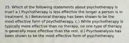 15. Which of the following statements about psychotherapy is true? a.) Psychotherapy is less effective the longer a person is in treatment. b.) Behavioral therapy has been shown to be the most effective form of psychotherapy. c.) While psychotherapy is typically more effective than no therapy, no one type of therapy is generally more effective than the rest. d.) Psychoanalysis has been shown to be the most effective form of psychotherapy.