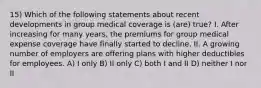 15) Which of the following statements about recent developments in group medical coverage is (are) true? I. After increasing for many years, the premiums for group medical expense coverage have finally started to decline. II. A growing number of employers are offering plans with higher deductibles for employees. A) I only B) II only C) both I and II D) neither I nor II