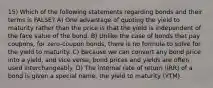 15) Which of the following statements regarding bonds and their terms is FALSE? A) One advantage of quoting the yield to maturity rather than the price is that the yield is independent of the face value of the bond. B) Unlike the case of bonds that pay coupons, for zero-coupon bonds, there is no formula to solve for the yield to maturity. C) Because we can convert any bond price into a yield, and vice versa, bond prices and yields are often used interchangeably. D) The internal rate of return (IRR) of a bond is given a special name, the yield to maturity (YTM).