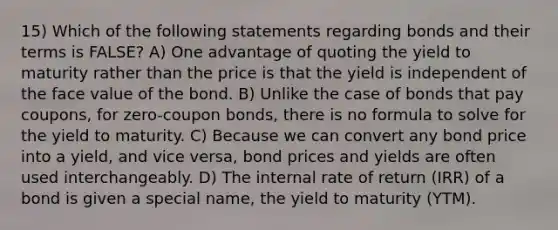 15) Which of the following statements regarding bonds and their terms is FALSE? A) One advantage of quoting the yield to maturity rather than the price is that the yield is independent of the face value of the bond. B) Unlike the case of bonds that pay coupons, for zero-coupon bonds, there is no formula to solve for the yield to maturity. C) Because we can convert any bond price into a yield, and vice versa, bond prices and yields are often used interchangeably. D) The internal rate of return (IRR) of a bond is given a special name, the yield to maturity (YTM).