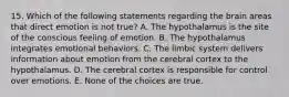 15. Which of the following statements regarding the brain areas that direct emotion is not true? A. The hypothalamus is the site of the conscious feeling of emotion. B. The hypothalamus integrates emotional behaviors. C. The limbic system delivers information about emotion from the cerebral cortex to the hypothalamus. D. The cerebral cortex is responsible for control over emotions. E. None of the choices are true.