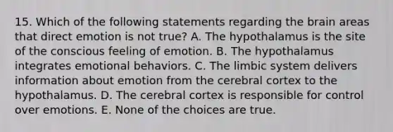 15. Which of the following statements regarding the brain areas that direct emotion is not true? A. The hypothalamus is the site of the conscious feeling of emotion. B. The hypothalamus integrates emotional behaviors. C. The limbic system delivers information about emotion from the cerebral cortex to the hypothalamus. D. The cerebral cortex is responsible for control over emotions. E. None of the choices are true.