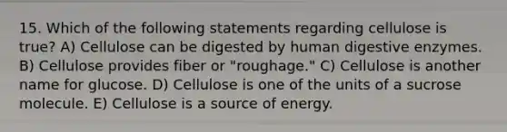 15. Which of the following statements regarding cellulose is true? A) Cellulose can be digested by human digestive enzymes. B) Cellulose provides fiber or "roughage." C) Cellulose is another name for glucose. D) Cellulose is one of the units of a sucrose molecule. E) Cellulose is a source of energy.