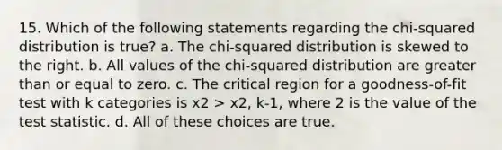 15. Which of the following statements regarding the chi-squared distribution is true? a. The chi-squared distribution is skewed to the right. b. All values of the chi-squared distribution are greater than or equal to zero. c. The critical region for a goodness-of-fit test with k categories is x2 > x2, k-1, where 2 is the value of the test statistic. d. All of these choices are true.